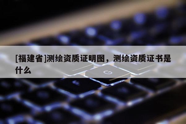 [福建省]測(cè)繪資質(zhì)證明圖，測(cè)繪資質(zhì)證書是什么