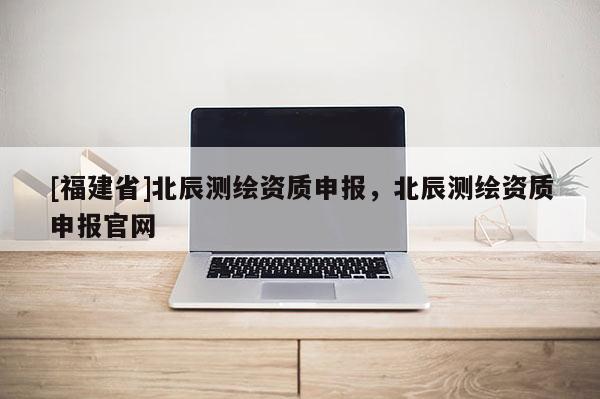 [福建省]北辰測(cè)繪資質(zhì)申報(bào)，北辰測(cè)繪資質(zhì)申報(bào)官網(wǎng)
