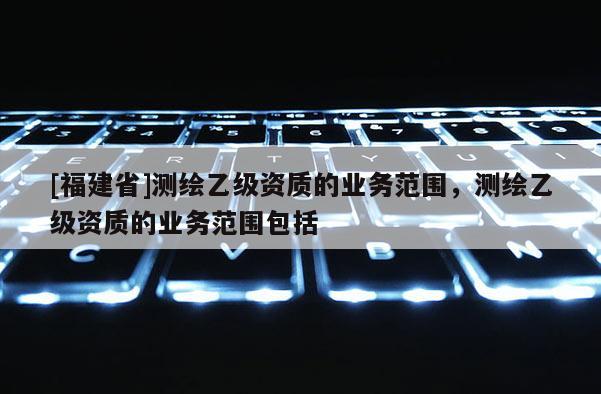 [福建省]測(cè)繪乙級(jí)資質(zhì)的業(yè)務(wù)范圍，測(cè)繪乙級(jí)資質(zhì)的業(yè)務(wù)范圍包括