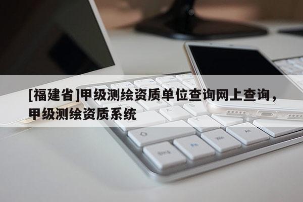 [福建省]甲級(jí)測(cè)繪資質(zhì)單位查詢網(wǎng)上查詢，甲級(jí)測(cè)繪資質(zhì)系統(tǒng)