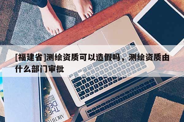 [福建省]測(cè)繪資質(zhì)可以造假嗎，測(cè)繪資質(zhì)由什么部門審批
