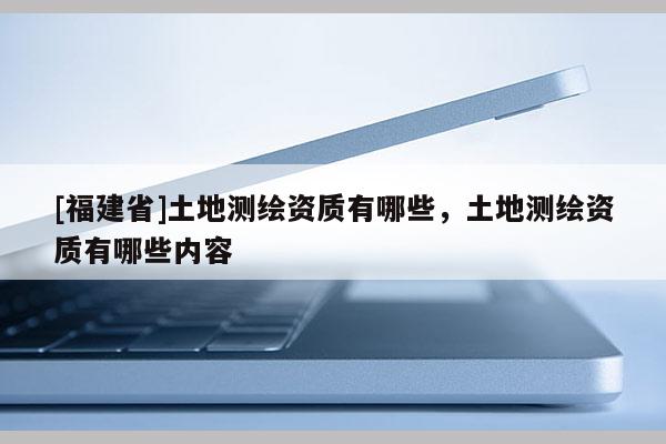 [福建省]土地測繪資質(zhì)有哪些，土地測繪資質(zhì)有哪些內(nèi)容
