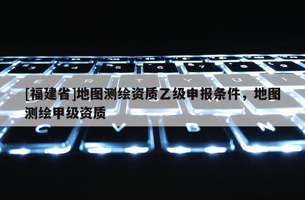 [福建省]地圖測(cè)繪資質(zhì)乙級(jí)申報(bào)條件，地圖測(cè)繪甲級(jí)資質(zhì)