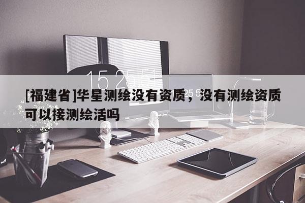 [福建省]華星測繪沒有資質(zhì)，沒有測繪資質(zhì)可以接測繪活嗎
