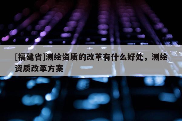 [福建省]測(cè)繪資質(zhì)的改革有什么好處，測(cè)繪資質(zhì)改革方案