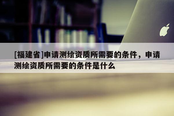 [福建省]申請(qǐng)測(cè)繪資質(zhì)所需要的條件，申請(qǐng)測(cè)繪資質(zhì)所需要的條件是什么