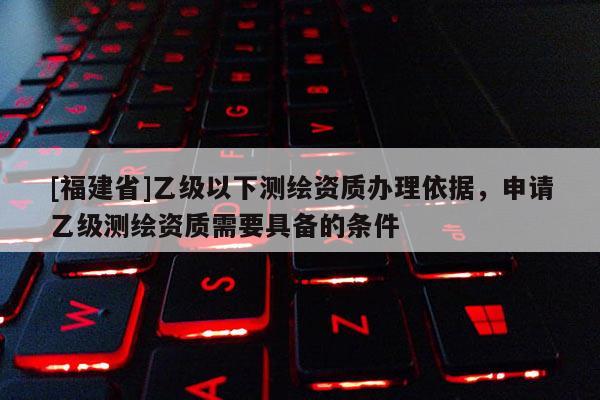 [福建省]乙級以下測繪資質(zhì)辦理依據(jù)，申請乙級測繪資質(zhì)需要具備的條件