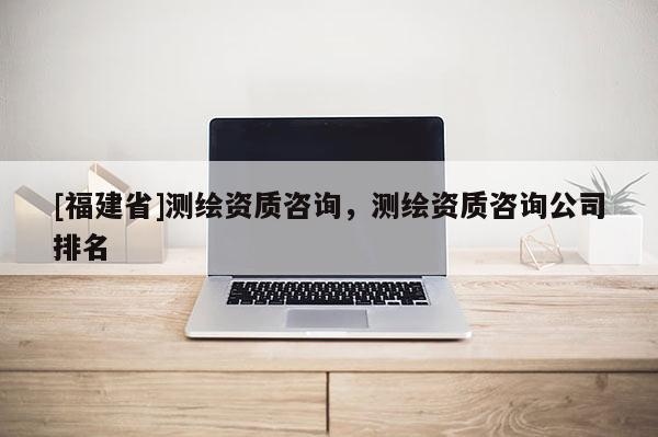 [福建省]測繪資質(zhì)咨詢，測繪資質(zhì)咨詢公司排名