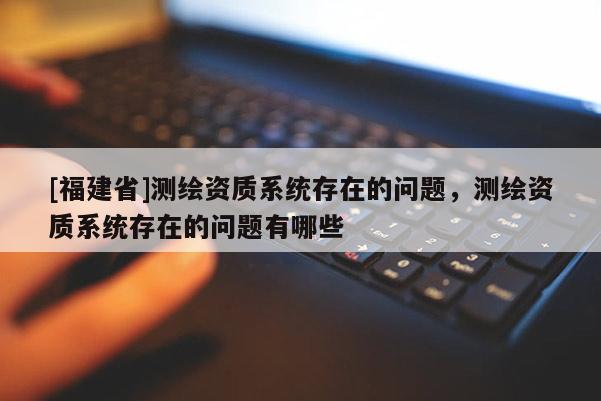 [福建省]測(cè)繪資質(zhì)系統(tǒng)存在的問(wèn)題，測(cè)繪資質(zhì)系統(tǒng)存在的問(wèn)題有哪些