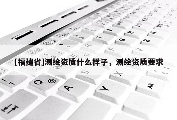 [福建省]測(cè)繪資質(zhì)什么樣子，測(cè)繪資質(zhì)要求