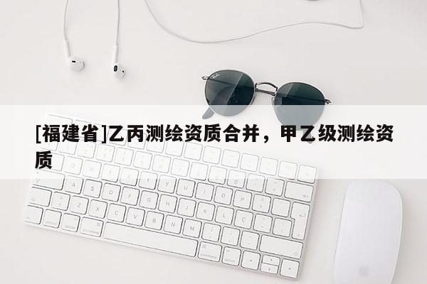[福建省]乙丙測繪資質(zhì)合并，甲乙級測繪資質(zhì)
