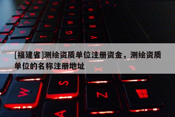 [福建省]測(cè)繪資質(zhì)單位注冊(cè)資金，測(cè)繪資質(zhì)單位的名稱(chēng)注冊(cè)地址