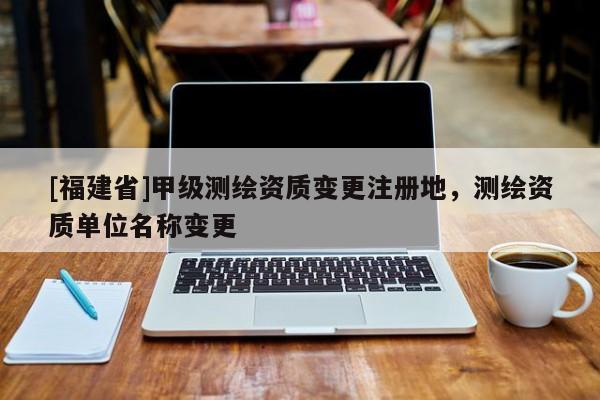 [福建省]甲級測繪資質(zhì)變更注冊地，測繪資質(zhì)單位名稱變更