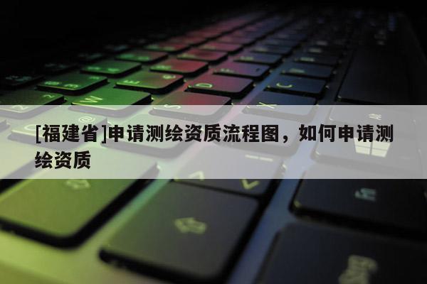 [福建省]申請測繪資質(zhì)流程圖，如何申請測繪資質(zhì)