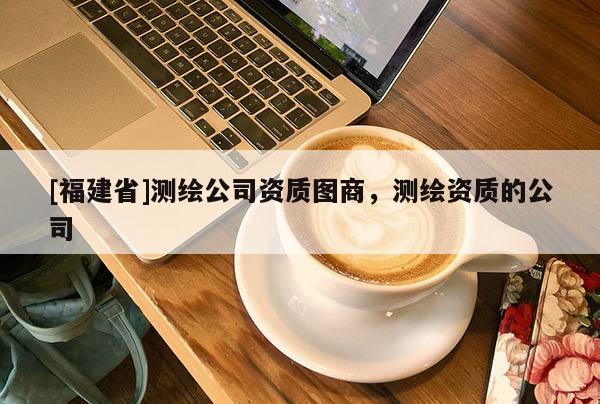 [福建省]測(cè)繪公司資質(zhì)圖商，測(cè)繪資質(zhì)的公司