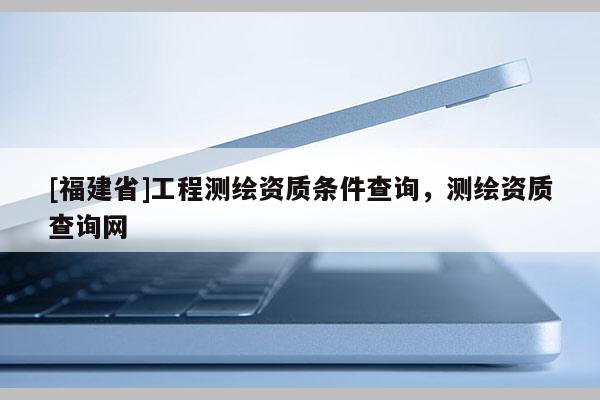 [福建省]工程測(cè)繪資質(zhì)條件查詢(xún)，測(cè)繪資質(zhì)查詢(xún)網(wǎng)