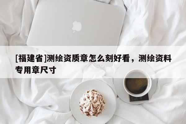[福建省]測繪資質(zhì)章怎么刻好看，測繪資料專用章尺寸