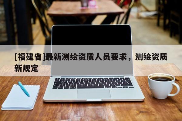 [福建省]最新測(cè)繪資質(zhì)人員要求，測(cè)繪資質(zhì)新規(guī)定