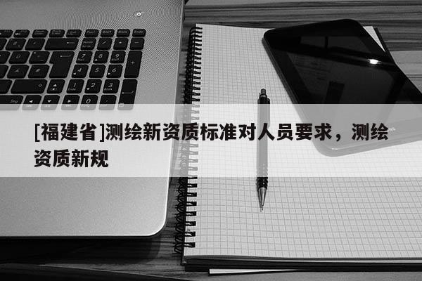 [福建省]測(cè)繪新資質(zhì)標(biāo)準(zhǔn)對(duì)人員要求，測(cè)繪資質(zhì)新規(guī)