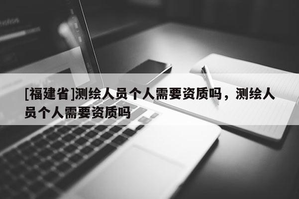 [福建省]測(cè)繪人員個(gè)人需要資質(zhì)嗎，測(cè)繪人員個(gè)人需要資質(zhì)嗎