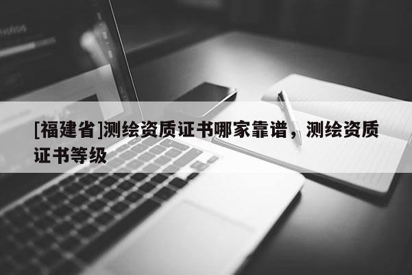[福建省]測(cè)繪資質(zhì)證書哪家靠譜，測(cè)繪資質(zhì)證書等級(jí)