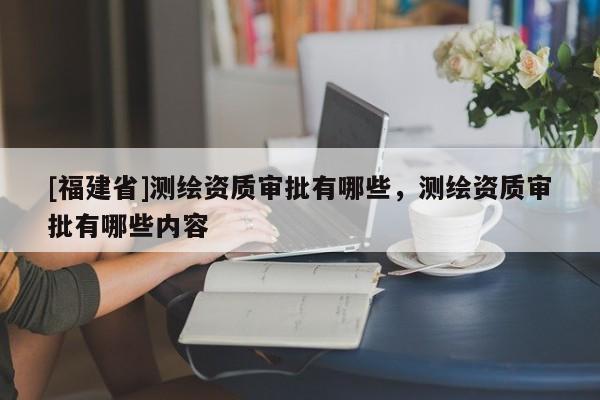 [福建省]測繪資質(zhì)審批有哪些，測繪資質(zhì)審批有哪些內(nèi)容