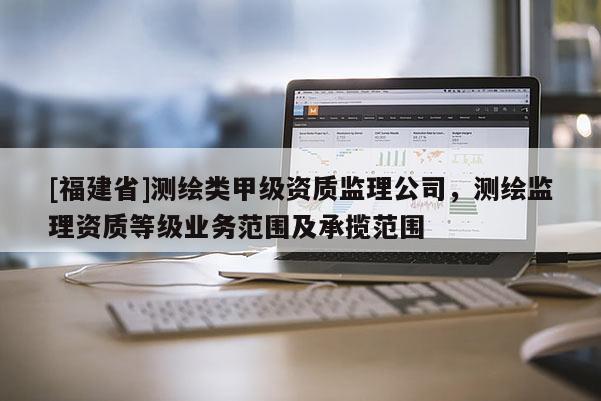 [福建省]測(cè)繪類甲級(jí)資質(zhì)監(jiān)理公司，測(cè)繪監(jiān)理資質(zhì)等級(jí)業(yè)務(wù)范圍及承攬范圍