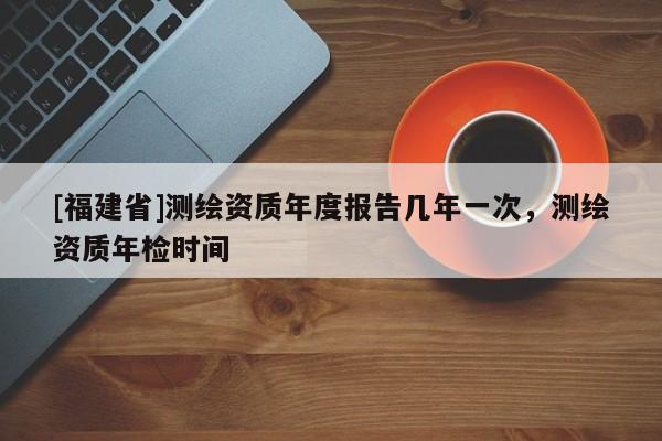 [福建省]測繪資質年度報告幾年一次，測繪資質年檢時間