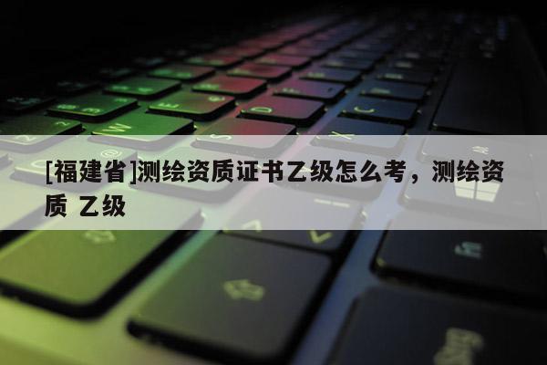 [福建省]測繪資質(zhì)證書乙級怎么考，測繪資質(zhì) 乙級