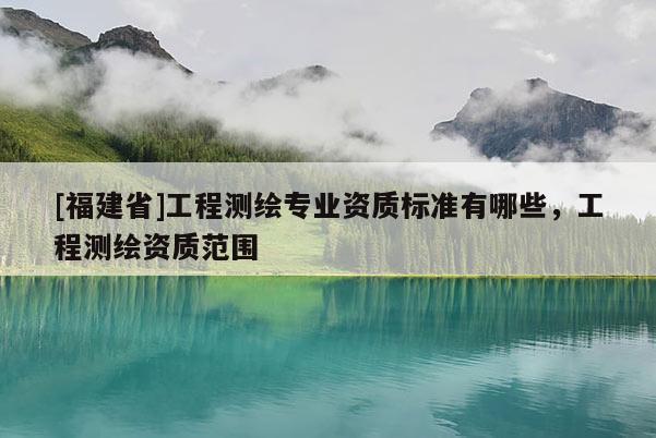 [福建省]工程測(cè)繪專業(yè)資質(zhì)標(biāo)準(zhǔn)有哪些，工程測(cè)繪資質(zhì)范圍