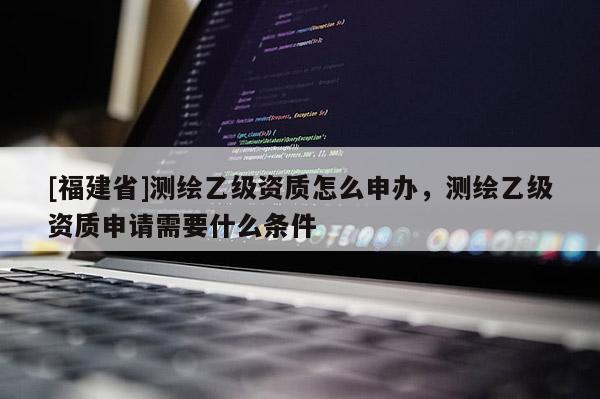 [福建省]測繪乙級資質(zhì)怎么申辦，測繪乙級資質(zhì)申請需要什么條件