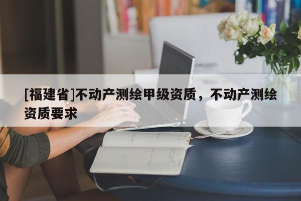 [福建省]不動產(chǎn)測繪甲級資質(zhì)，不動產(chǎn)測繪資質(zhì)要求