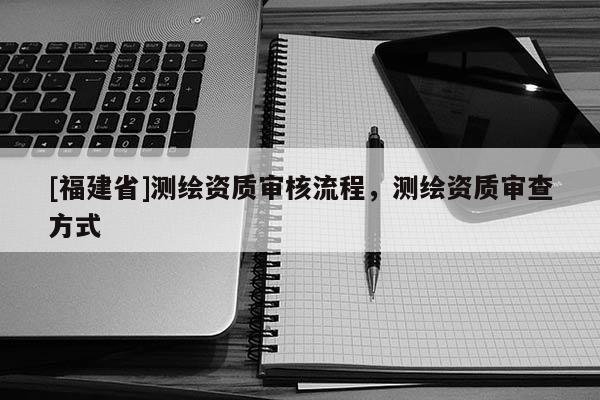 [福建省]測繪資質(zhì)審核流程，測繪資質(zhì)審查方式