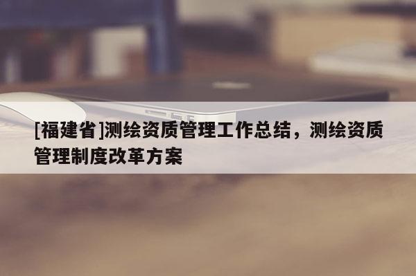 [福建省]測繪資質管理工作總結，測繪資質管理制度改革方案