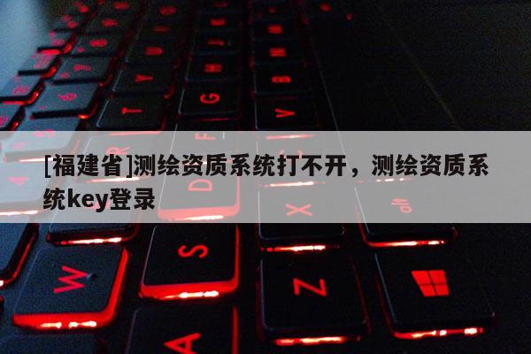 [福建省]測繪資質(zhì)系統(tǒng)打不開，測繪資質(zhì)系統(tǒng)key登錄