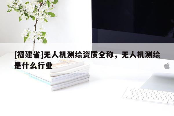 [福建省]無人機測繪資質全稱，無人機測繪是什么行業(yè)