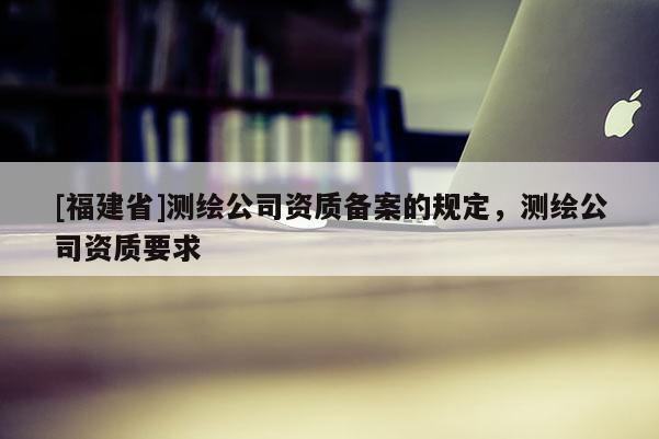 [福建省]測(cè)繪公司資質(zhì)備案的規(guī)定，測(cè)繪公司資質(zhì)要求