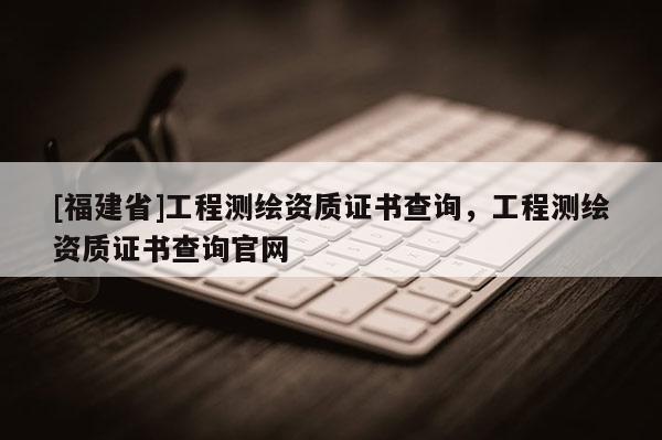 [福建省]工程測繪資質證書查詢，工程測繪資質證書查詢官網