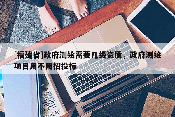 [福建省]政府測繪需要幾級資質(zhì)，政府測繪項目用不用招投標(biāo)