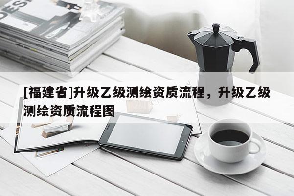 [福建省]升級(jí)乙級(jí)測(cè)繪資質(zhì)流程，升級(jí)乙級(jí)測(cè)繪資質(zhì)流程圖