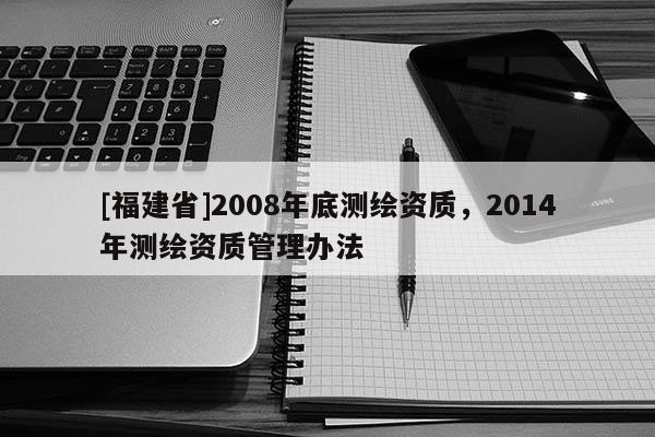 [福建省]2008年底測(cè)繪資質(zhì)，2014年測(cè)繪資質(zhì)管理辦法