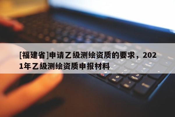 [福建省]申請(qǐng)乙級(jí)測(cè)繪資質(zhì)的要求，2021年乙級(jí)測(cè)繪資質(zhì)申報(bào)材料