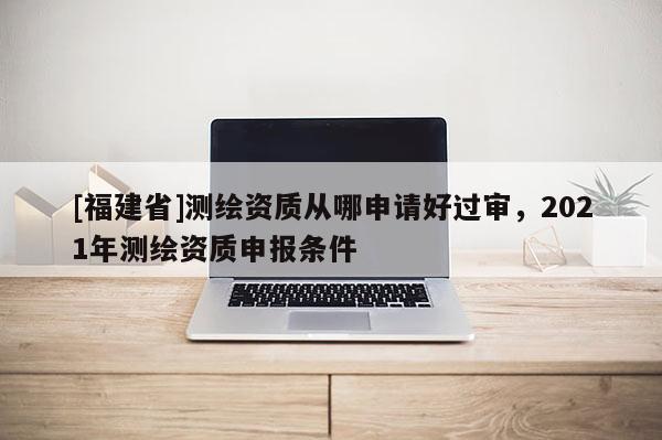 [福建省]測(cè)繪資質(zhì)從哪申請(qǐng)好過審，2021年測(cè)繪資質(zhì)申報(bào)條件