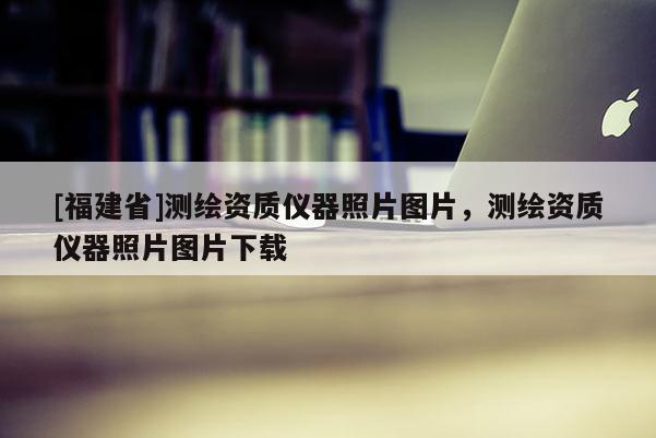 [福建省]測繪資質(zhì)儀器照片圖片，測繪資質(zhì)儀器照片圖片下載