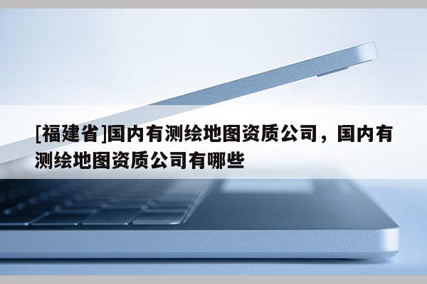 [福建省]國內(nèi)有測繪地圖資質(zhì)公司，國內(nèi)有測繪地圖資質(zhì)公司有哪些