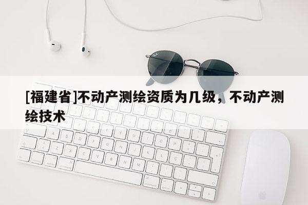 [福建省]不動產(chǎn)測繪資質(zhì)為幾級，不動產(chǎn)測繪技術(shù)