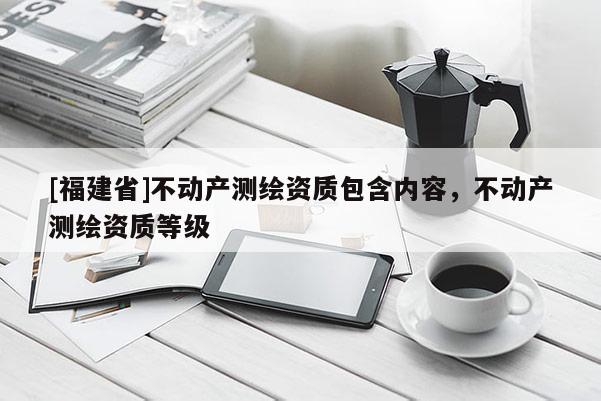 [福建省]不動(dòng)產(chǎn)測繪資質(zhì)包含內(nèi)容，不動(dòng)產(chǎn)測繪資質(zhì)等級(jí)