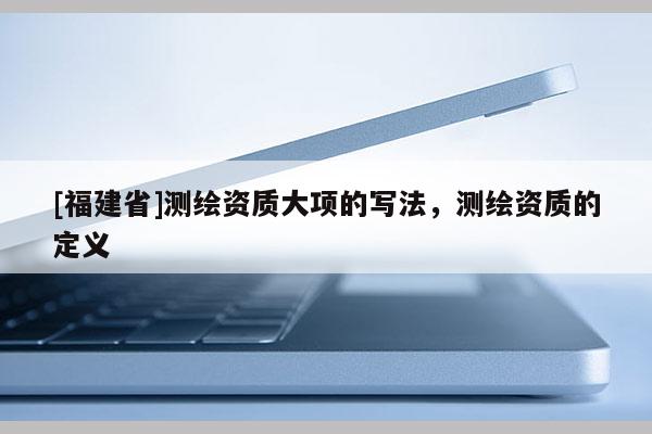 [福建省]測繪資質(zhì)大項(xiàng)的寫法，測繪資質(zhì)的定義