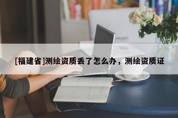[福建省]測繪資質(zhì)丟了怎么辦，測繪資質(zhì)證