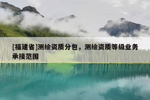 [福建省]測(cè)繪資質(zhì)分包，測(cè)繪資質(zhì)等級(jí)業(yè)務(wù)承接范圍